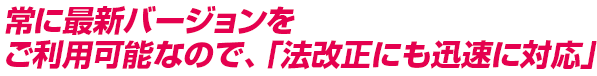 常に最新バージョンをご利用可能なので、「法改正にも迅速に対応」