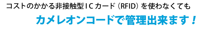 コストのかかる非接触型ICカード（RFID）をつかわなくてもカメレオンコードで管理できます！