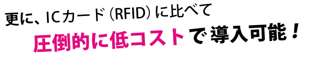 更に、ICカード（RFID）に比べて圧倒的に低コストで導入可能！