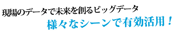 現場のデータで未来を創るビッグデータ 様々なシーンで有効活用！